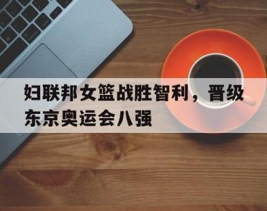 妇联邦女篮战胜智利，晋级东京奥运会八强的简单介绍