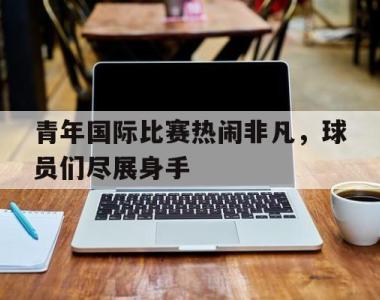 包含青年国际比赛热闹非凡，球员们尽展身手的词条