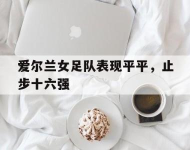 包含爱尔兰女足队表现平平，止步十六强的词条