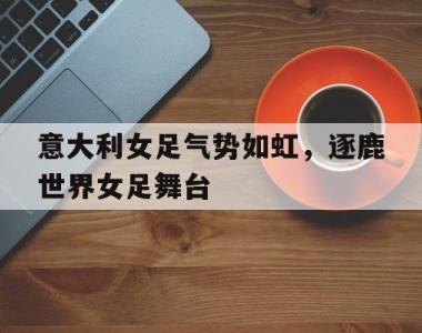 关于意大利女足气势如虹，逐鹿世界女足舞台的信息
