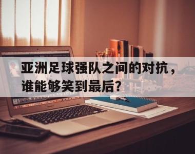 亚洲足球强队之间的对抗，谁能够笑到最后？的简单介绍
