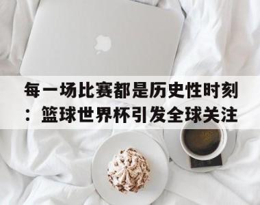 关于每一场比赛都是历史性时刻：篮球世界杯引发全球关注的信息