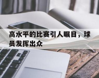 高水平的比赛引人瞩目，球员发挥出众