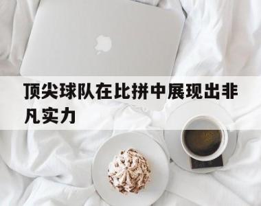 顶尖球队在比拼中展现出非凡实力