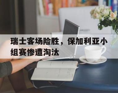 瑞士客场险胜，保加利亚小组赛惨遭淘汰