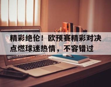 包含精彩绝伦！欧预赛精彩对决点燃球迷热情，不容错过的词条