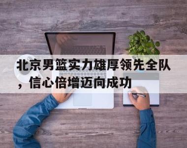 关于北京男篮实力雄厚领先全队，信心倍增迈向成功的信息