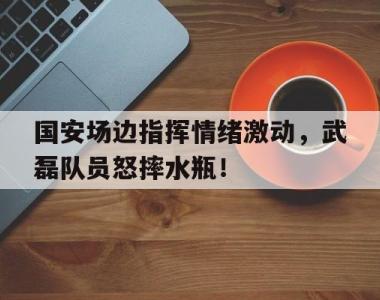 国安场边指挥情绪激动，武磊队员怒摔水瓶！