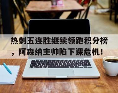 热刺五连胜继续领跑积分榜，阿森纳主帅陷下课危机！热刺vs阿森纳比分推荐