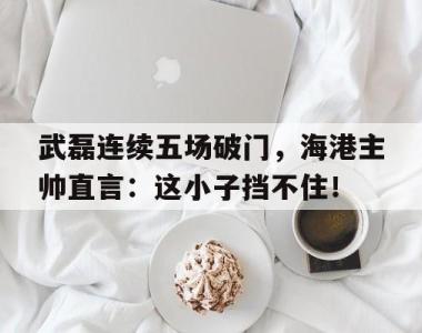 武磊连续五场破门，海港主帅直言：这小子挡不住！