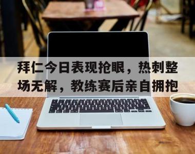 拜仁今日表现抢眼，热刺整场无解，教练赛后亲自拥抱拜仁转会最新消息