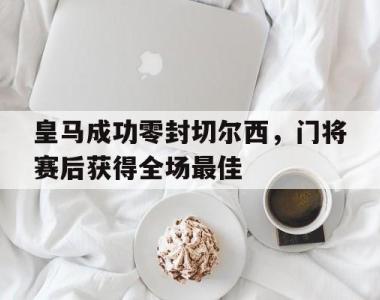 皇马成功零封切尔西，门将赛后获得全场最佳皇马成功零封切尔西,门将赛后获得全场最佳进球