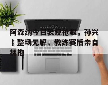 阿森纳今日表现抢眼，孙兴慜整场无解，教练赛后亲自拥抱阿森纳最新转会快讯