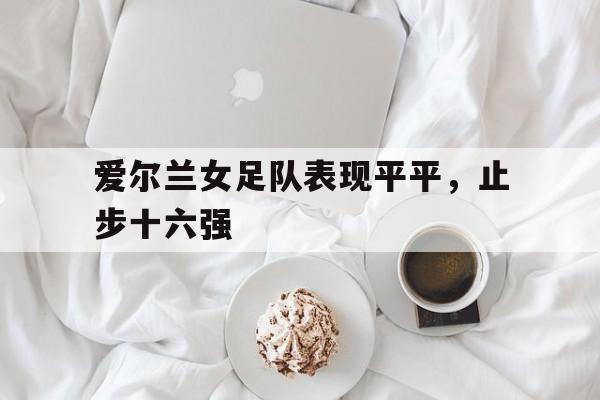 包含爱尔兰女足队表现平平，止步十六强的词条