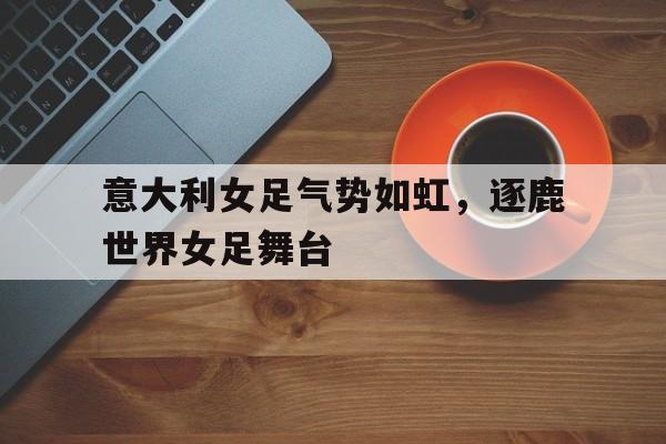 关于意大利女足气势如虹,逐鹿世界女足舞台的信息 关于意大利女足气势如虹,逐鹿世界女足舞台的信息