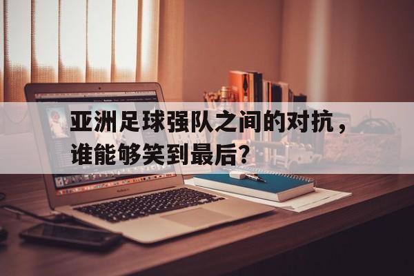 亚洲足球强队之间的对抗，谁能够笑到最后？的简单介绍