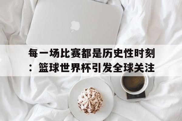 关于每一场比赛都是历史性时刻：篮球世界杯引发全球关注的信息