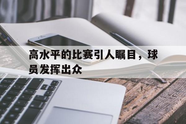 高水平的比赛引人瞩目，球员发挥出众