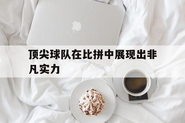顶尖球队在比拼中展现出非凡实力