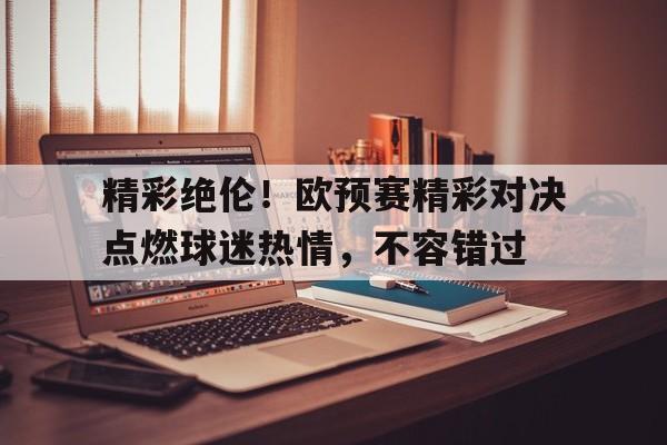 包含精彩绝伦！欧预赛精彩对决点燃球迷热情，不容错过的词条