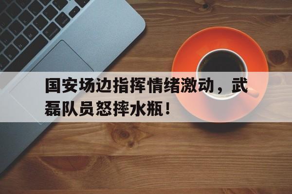 国安场边指挥情绪激动，武磊队员怒摔水瓶！