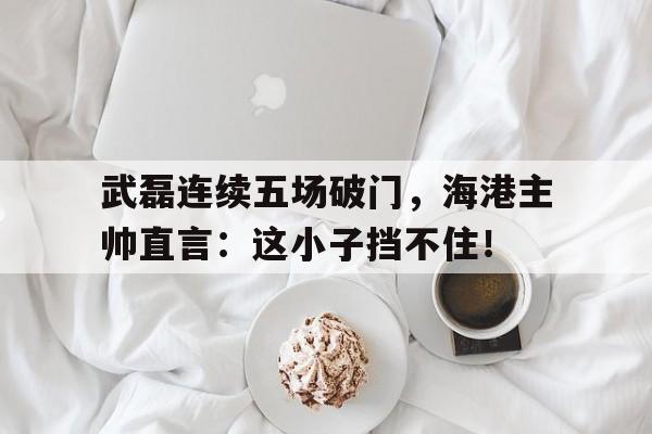 武磊连续五场破门，海港主帅直言：这小子挡不住！