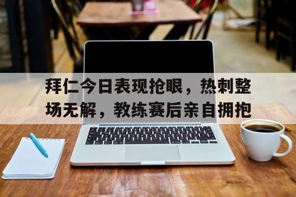 拜仁今日表现抢眼，热刺整场无解，教练赛后亲自拥抱拜仁转会最新消息