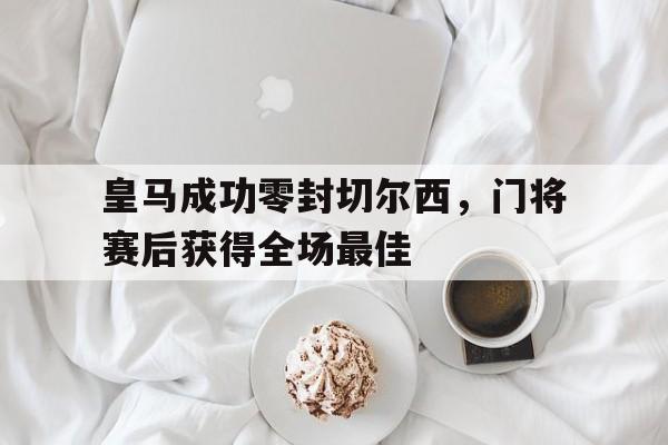 皇马成功零封切尔西，门将赛后获得全场最佳皇马成功零封切尔西,门将赛后获得全场最佳进球