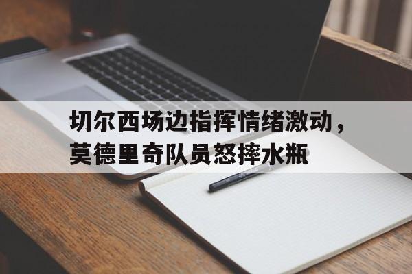 切尔西场边指挥情绪激动，莫德里奇队员怒摔水瓶魔笛莫德里奇