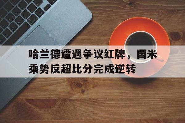 哈兰德遭遇争议红牌，国米乘势反超比分完成逆转哈兰德出自哪个青训