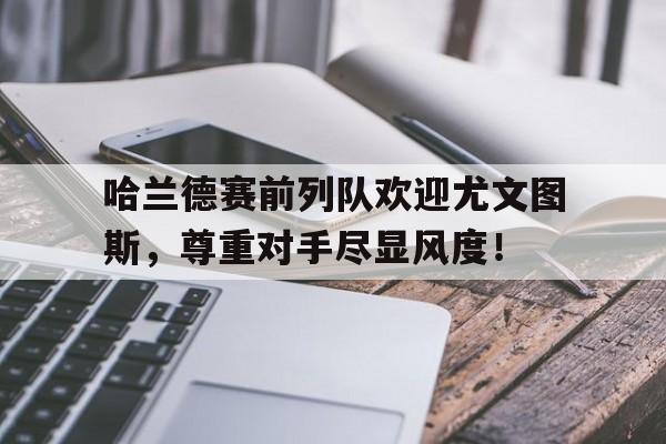哈兰德赛前列队欢迎尤文图斯，尊重对手尽显风度！哈兰德当选英超官方全场最佳球员
